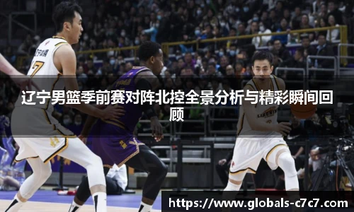 辽宁男篮季前赛对阵北控全景分析与精彩瞬间回顾